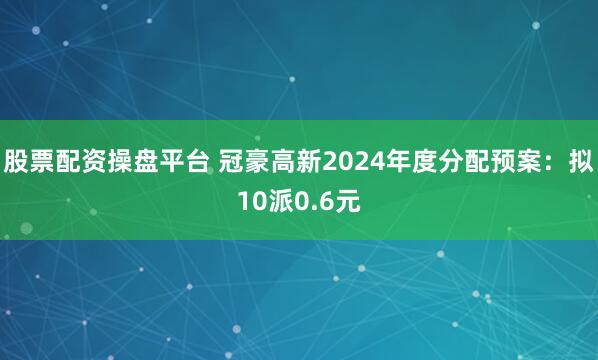 股票配资操盘平台 冠豪高新2024年度分配预案：拟10派0.6元